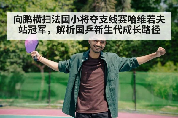向鹏横扫法国小将夺支线赛哈维若夫站冠军,解析国乒新生代成长路径