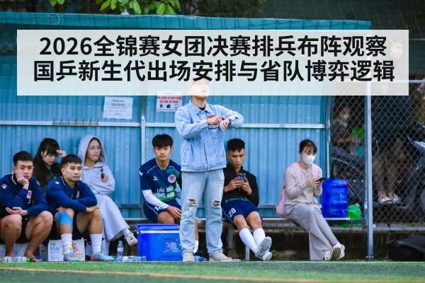 2026全锦赛女团决赛排兵布阵观察 国乒新生代出场安排与省队博弈逻辑
